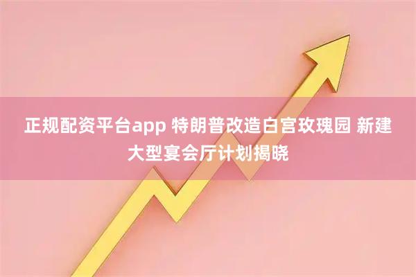 正规配资平台app 特朗普改造白宫玫瑰园 新建大型宴会厅计划揭晓