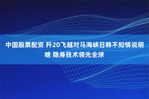 中国股票配资 歼20飞越对马海峡日韩不知情说明啥 隐身技术领先全球