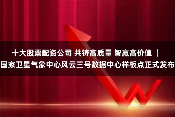 十大股票配资公司 共铸高质量 智赢高价值 ｜ 国家卫星气象中心风云三号数据中心样板点正式发布