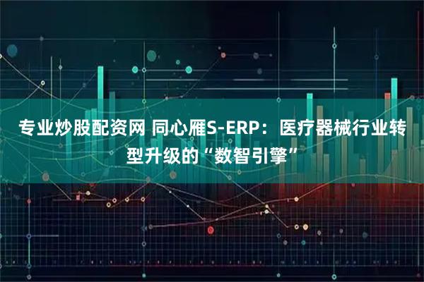 专业炒股配资网 同心雁S-ERP：医疗器械行业转型升级的“数智引擎”